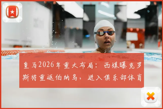 皇马2026年重大布局：西媒曝克罗斯将重返伯纳乌，进入俱乐部体育部门任职