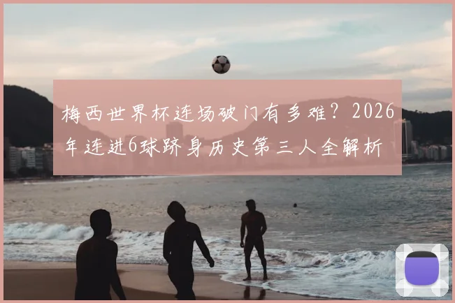 梅西世界杯连场破门有多难?2026年连进6球跻身历史第三人全解析