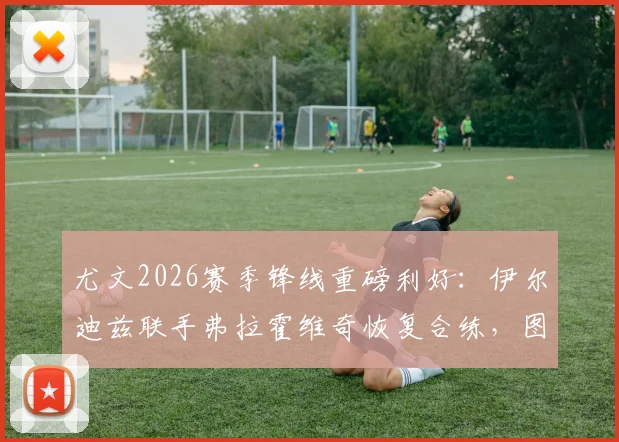 尤文2026赛季锋线重磅利好：伊尔迪兹联手弗拉霍维奇恢复合练，图拉姆伤愈复出时间敲定