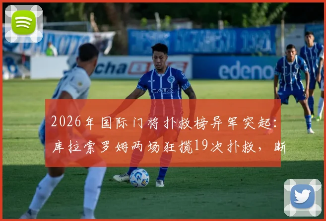2026年国际门将扑救榜异军突起:库拉索罗姆两场狂揽19次扑救,断层领先第二名10次背后的门将实力分析
