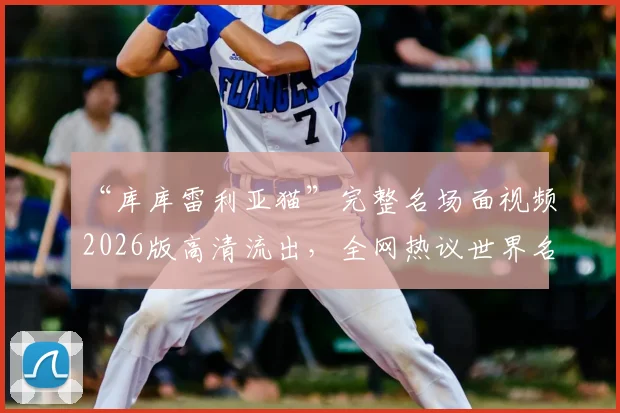 “库库雷利亚猫”完整名场面视频2026版高清流出，全网热议世界名画诞生过程与评价