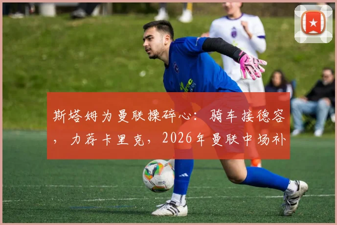 斯塔姆为曼联操碎心：骑车接德容，力荐卡里克，2026年曼联中场补强关键操作全解析