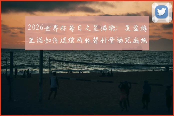 2026世界杯每日之星揭晓:复盘梅里诺如何连续两轮替补登场完成绝杀,附技术分析与进球集锦