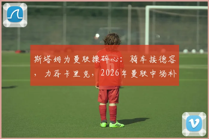 斯塔姆为曼联操碎心：骑车接德容，力荐卡里克，2026年曼联中场补强关键操作全解析