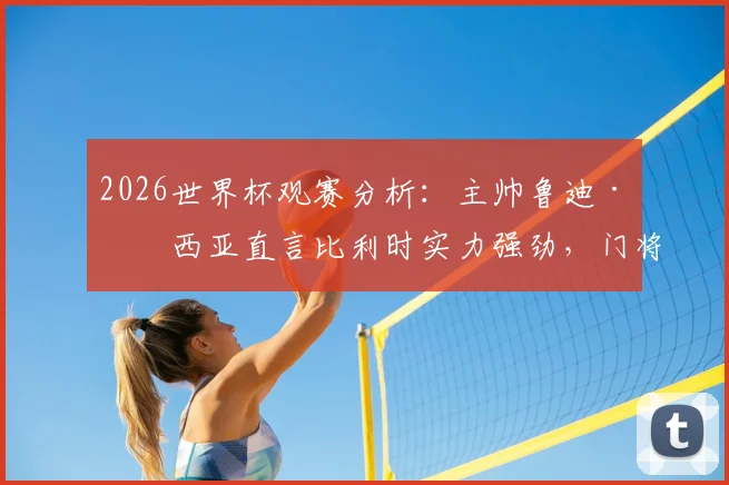 2026世界杯观赛分析:主帅鲁迪·加西亚直言比利时实力强劲,门将奥纳纳伤势成隐患