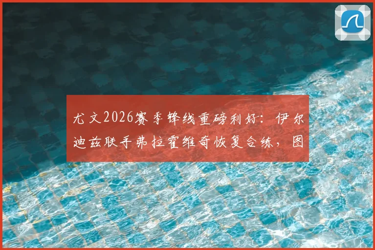 尤文2026赛季锋线重磅利好:伊尔迪兹联手弗拉霍维奇恢复合练,图拉姆伤愈复出时间敲定