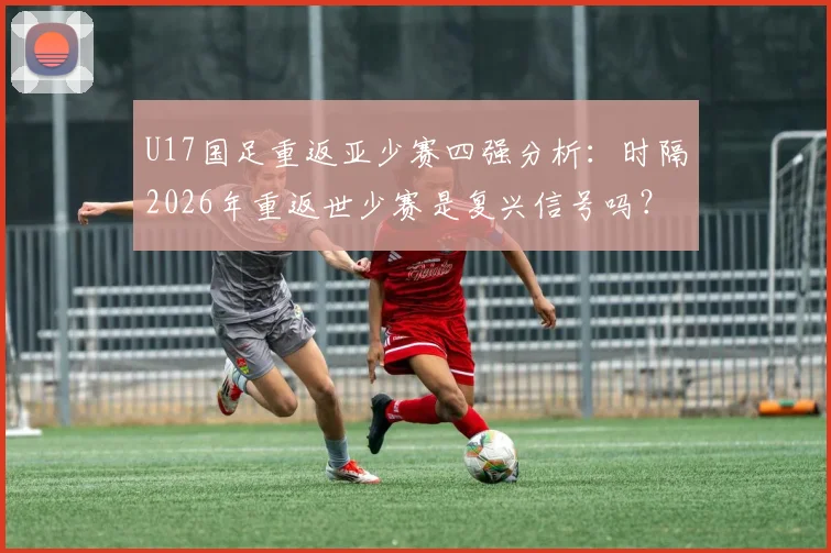 U17国足重返亚少赛四强分析：时隔2026年重返世少赛是复兴信号吗？附主力阵容解读