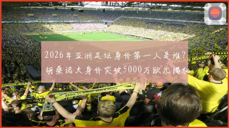2026年亚洲足坛身价第一人是谁?胡桑诺夫身价突破5000万欧元揭秘,亚洲球员身价排名一览