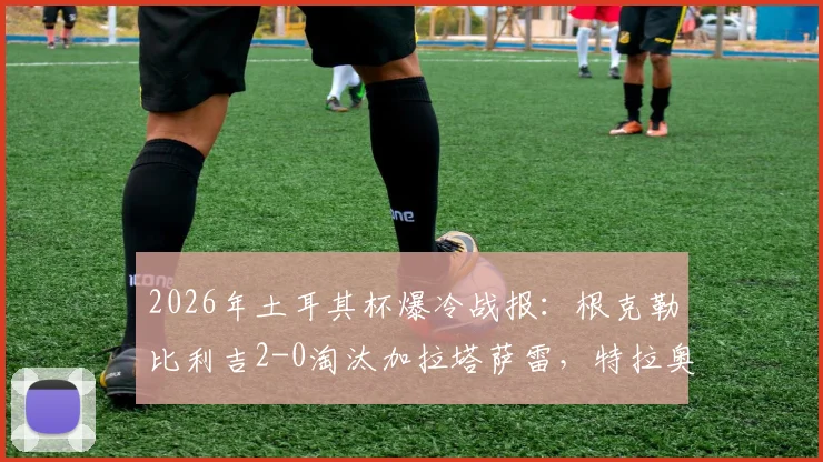 2026年土耳其杯爆冷战报：根克勒比利吉2-0淘汰加拉塔萨雷，特拉奥雷传射建功全解析