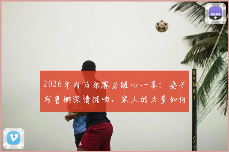 2026年内马尔赛后暖心一幕:妻子布鲁娜深情拥吻,家人的力量如何成为球星的港湾?