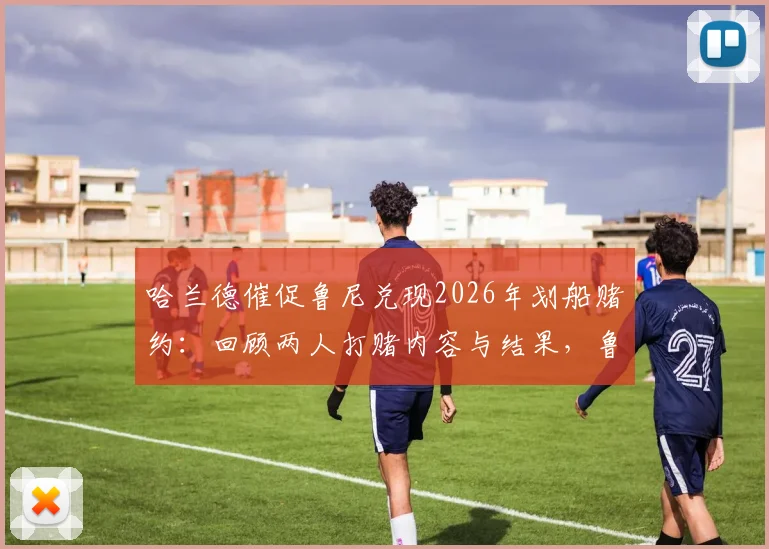 哈兰德催促鲁尼兑现2026年划船赌约:回顾两人打赌内容与结果,鲁尼这次会认输吗?