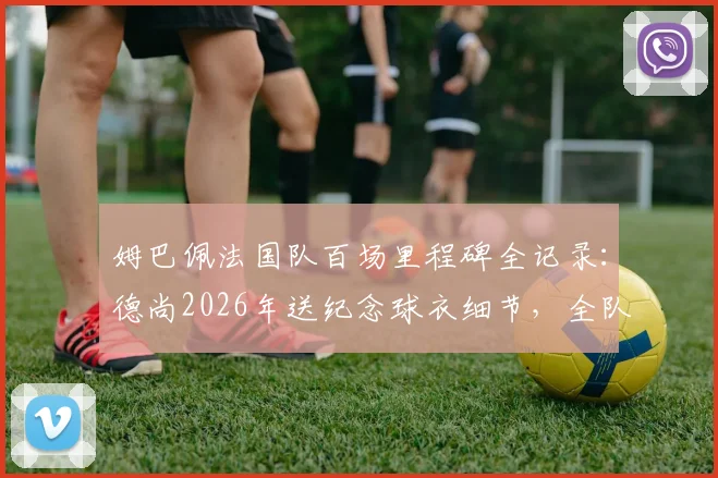 姆巴佩法国队百场里程碑全记录:德尚2026年送纪念球衣细节,全队庆祝时刻回顾与出场数据详解