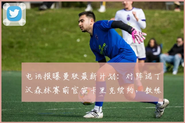 电讯报曝曼联最新计划:对阵诺丁汉森林赛前官宣卡里克续约,教练组稳定成关键信号