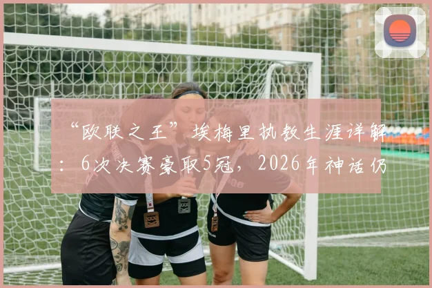 “欧联之王”埃梅里执教生涯详解：6次决赛豪取5冠，2026年神话仍在继续？