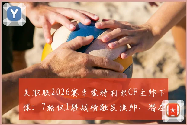美职联2026赛季蒙特利尔CF主帅下课:7轮仅1胜战绩触发换帅,潜在新帅候选人及球队影响分析