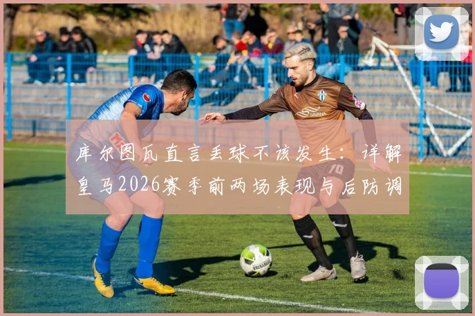 库尔图瓦直言丢球不该发生：详解皇马2026赛季前两场表现与后防调整关键