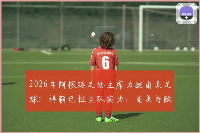 2026年阿根廷足协主席力挺南美足球:详解巴拉圭队实力,南美与欧洲球队全方位对抗历史与前景分析