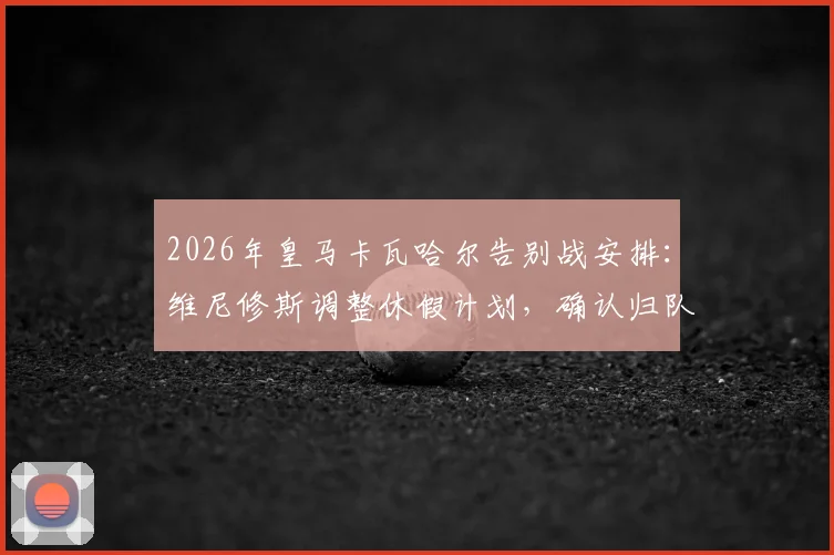 2026年皇马卡瓦哈尔告别战安排：维尼修斯调整休假计划，确认归队参加送别老将关键战