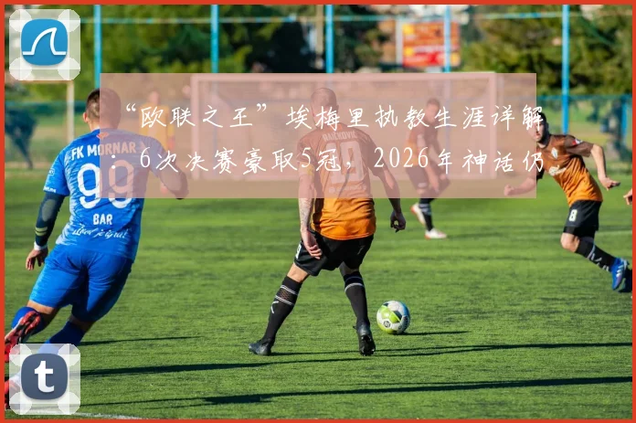 “欧联之王”埃梅里执教生涯详解：6次决赛豪取5冠，2026年神话仍在继续？