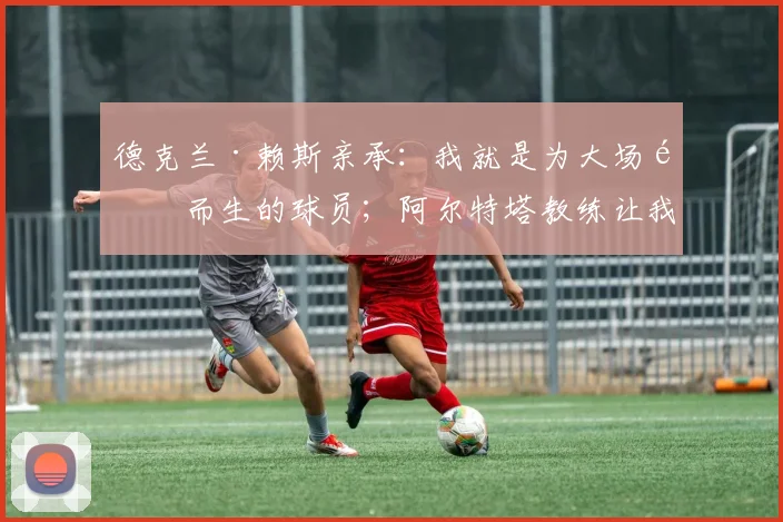 德克兰·赖斯亲承：我就是为大场面而生的球员；阿尔特塔教练让我在阿森纳更全能