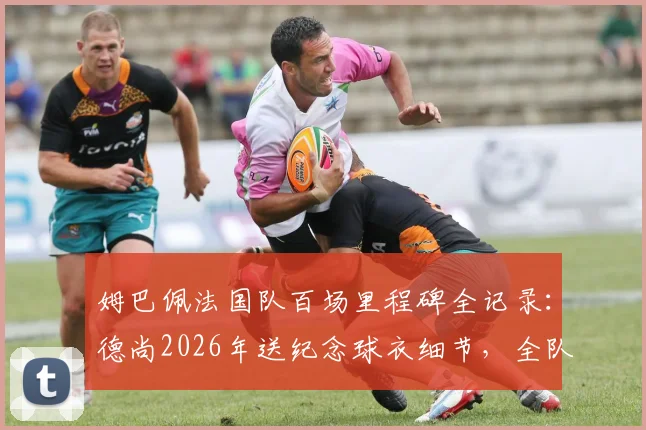 姆巴佩法国队百场里程碑全记录:德尚2026年送纪念球衣细节,全队庆祝时刻回顾与出场数据详解