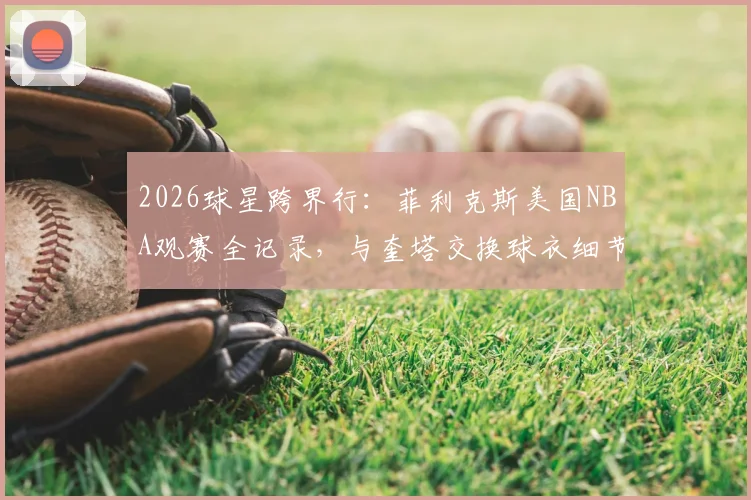 2026球星跨界行:菲利克斯美国NBA观赛全记录,与奎塔交换球衣细节及场边体验花费揭秘