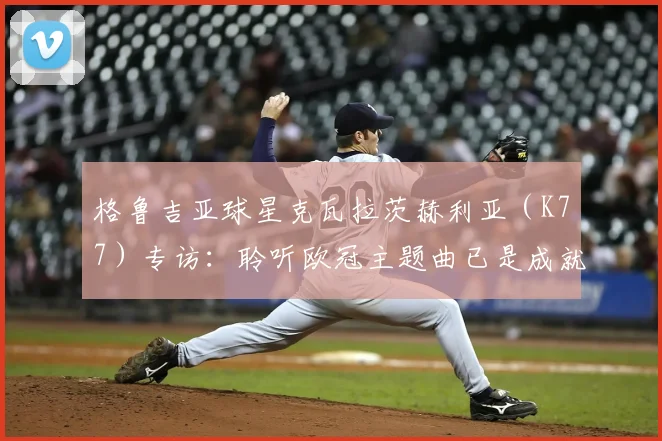 格鲁吉亚球星克瓦拉茨赫利亚（K77）专访：聆听欧冠主题曲已是成就，2026赛季冲击冠军全解析