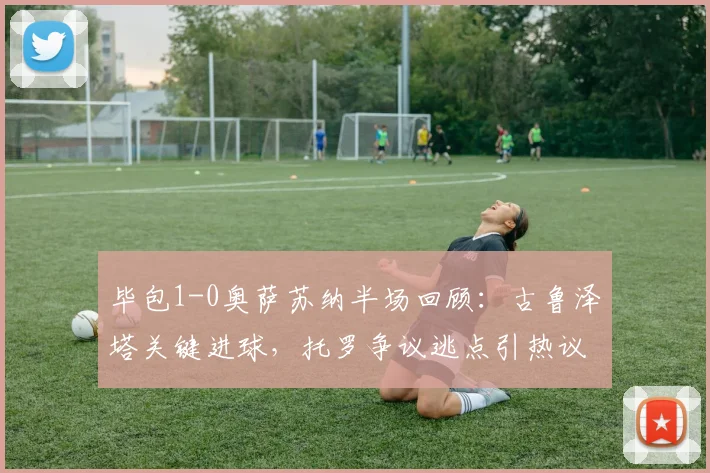 毕包1-0奥萨苏纳半场回顾：古鲁泽塔关键进球，托罗争议逃点引热议，附全场录像链接