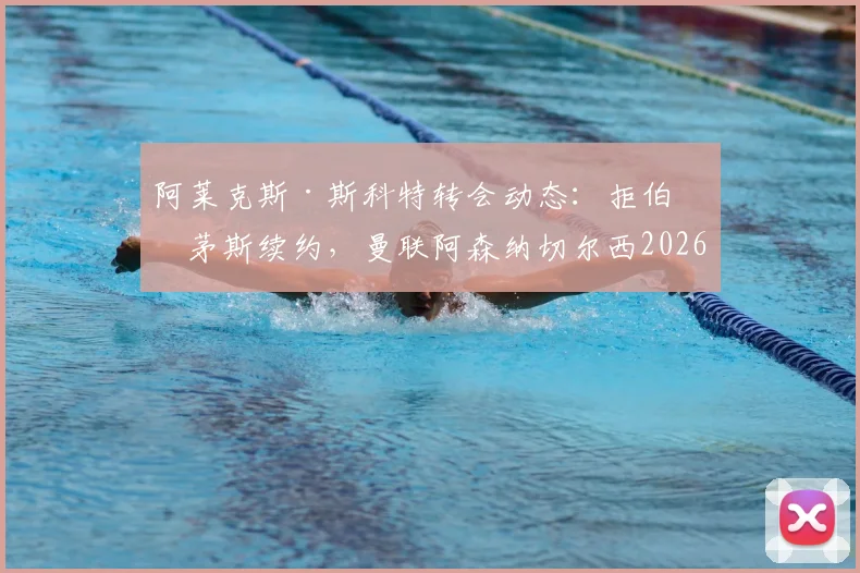 阿莱克斯·斯科特转会动态：拒伯恩茅斯续约，曼联阿森纳切尔西2026夏窗争夺，球员未来去向分析
