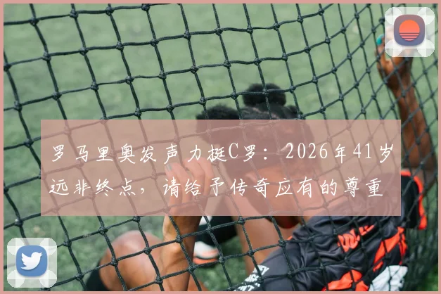 罗马里奥发声力挺C罗:2026年41岁远非终点,请给予传奇应有的尊重!