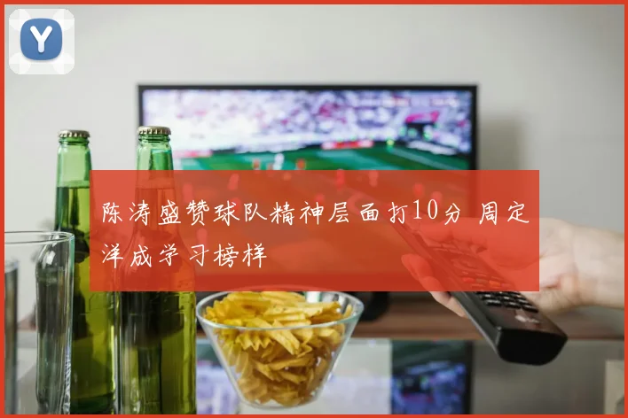 陈涛盛赞球队精神层面打10分 周定洋成学习榜样