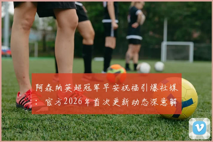 阿森纳英超冠军早安祝福引爆社媒：官方2026年首次更新动态深意解读