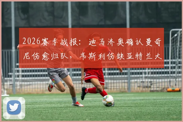 2026赛季战报：迪马济奥确认曼奇尼伤愈归队，韦斯利伤缺亚特兰大关键战，解析后防变动影响