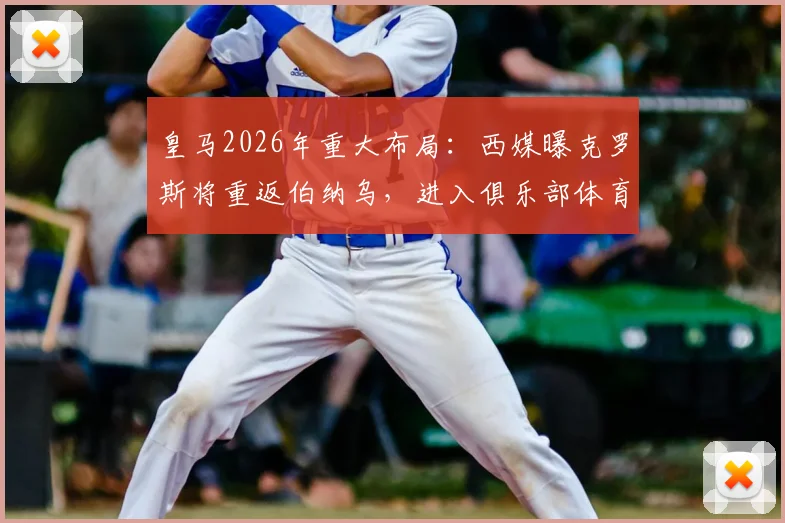 皇马2026年重大布局:西媒曝克罗斯将重返伯纳乌,进入俱乐部体育部门任职