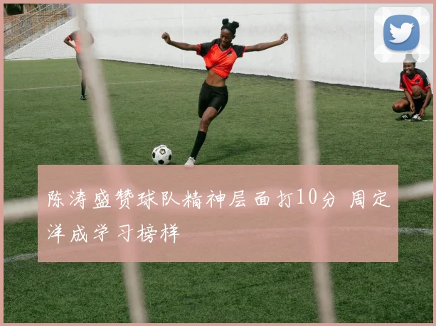 陈涛盛赞球队精神层面打10分 周定洋成学习榜样