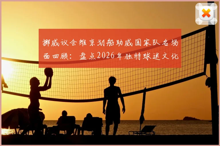 挪威议会维京划船助威国家队名场面回顾：盘点2026年独特球迷文化与创意应援方式