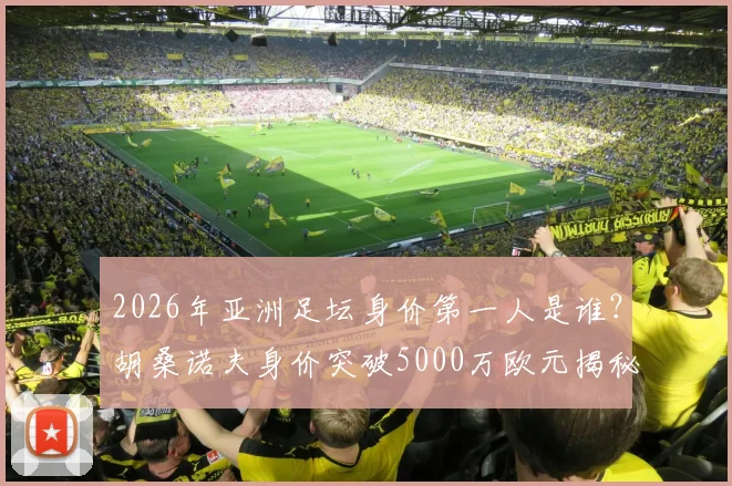2026年亚洲足坛身价第一人是谁？胡桑诺夫身价突破5000万欧元揭秘，亚洲球员身价排名一览