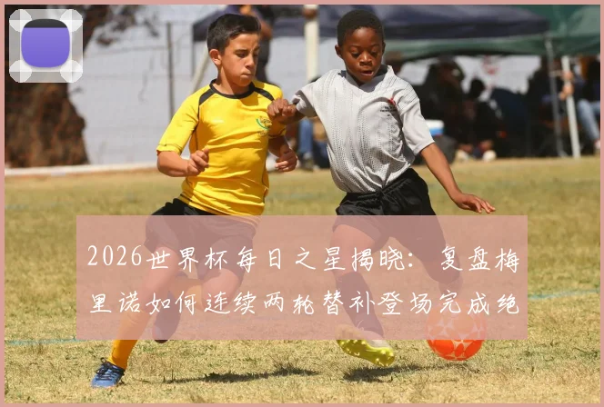 2026世界杯每日之星揭晓:复盘梅里诺如何连续两轮替补登场完成绝杀,附技术分析与进球集锦
