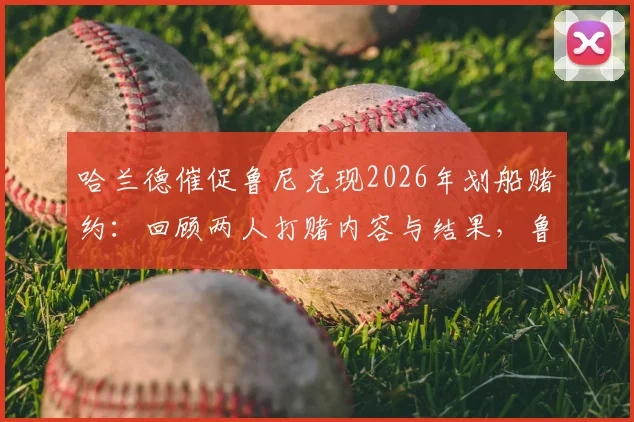 哈兰德催促鲁尼兑现2026年划船赌约:回顾两人打赌内容与结果,鲁尼这次会认输吗?