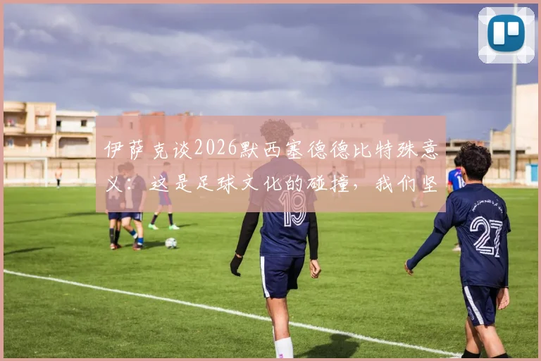 伊萨克谈2026默西塞德德比特殊意义：这是足球文化的碰撞，我们坚定支持埃基蒂克成长