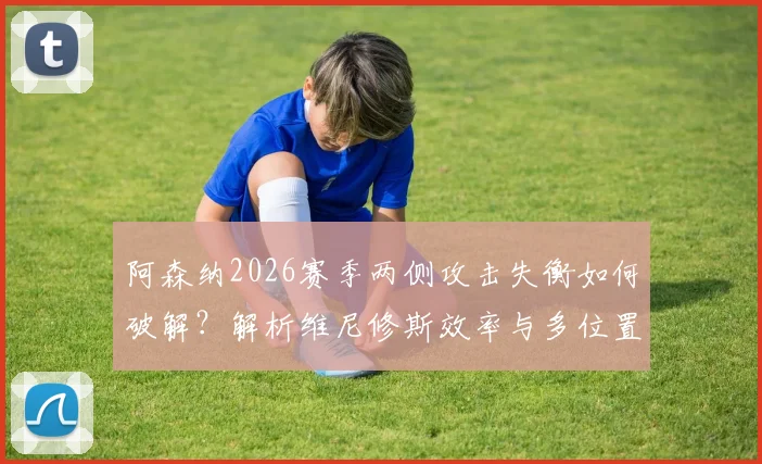 阿森纳2026赛季两侧攻击失衡如何破解?解析维尼修斯效率与多位置属性是否对症下药
