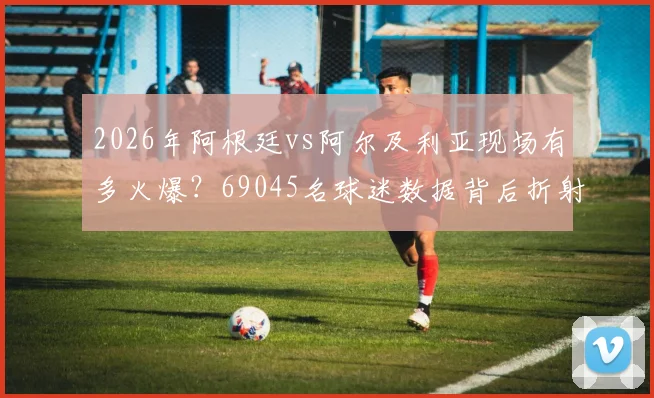 2026年阿根廷vs阿尔及利亚现场有多火爆？69045名球迷数据背后折射观赛热潮