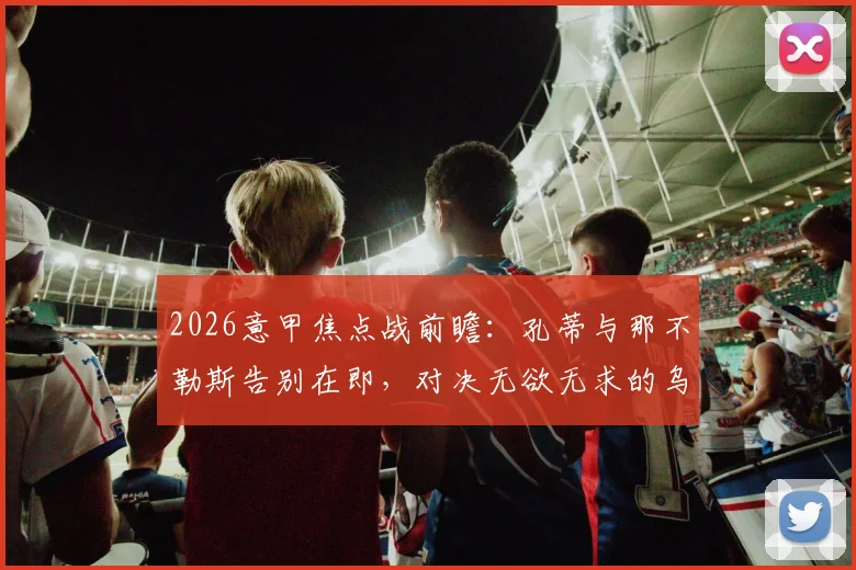 2026意甲焦点战前瞻：孔蒂与那不勒斯告别在即，对决无欲无求的乌迪内斯谁能占优？赛果深度解析