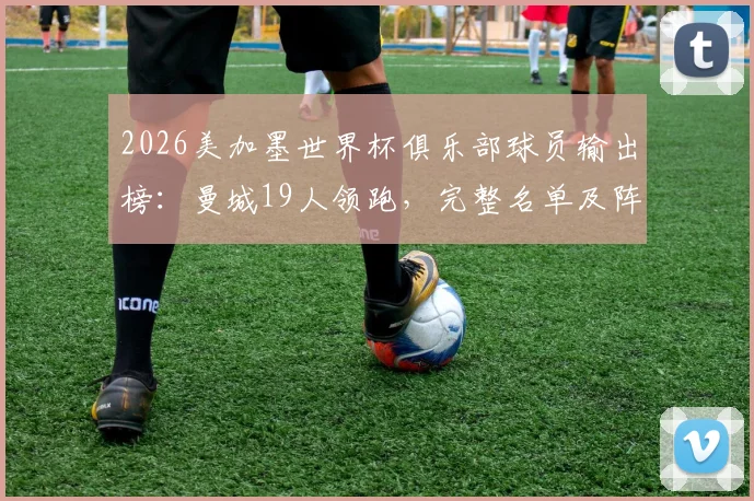 2026美加墨世界杯俱乐部球员输出榜:曼城19人领跑,完整名单及阵容实力一览