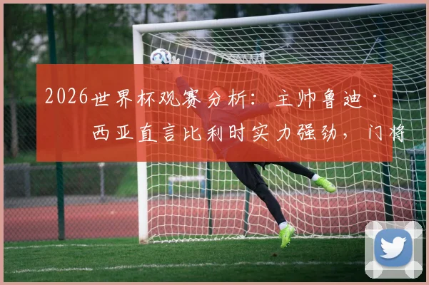 2026世界杯观赛分析：主帅鲁迪·加西亚直言比利时实力强劲，门将奥纳纳伤势成隐患