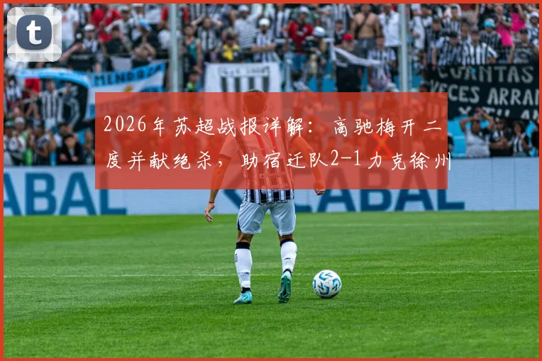 2026年苏超战报详解：高驰梅开二度并献绝杀，助宿迁队2-1力克徐州队，比赛过程与球员数据全解析