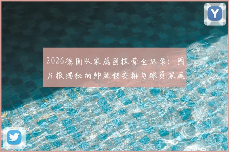 2026德国队家属团探营全记录:图片报揭秘纳帅放假安排与球员家庭日温情瞬间