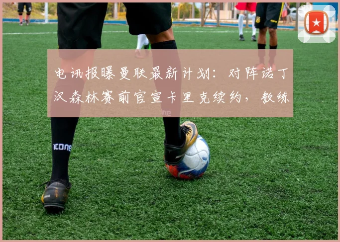 电讯报曝曼联最新计划:对阵诺丁汉森林赛前官宣卡里克续约,教练组稳定成关键信号