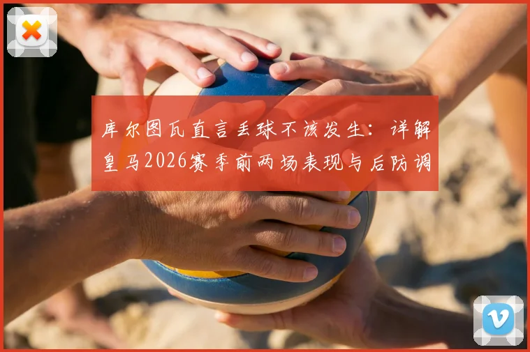 库尔图瓦直言丢球不该发生：详解皇马2026赛季前两场表现与后防调整关键